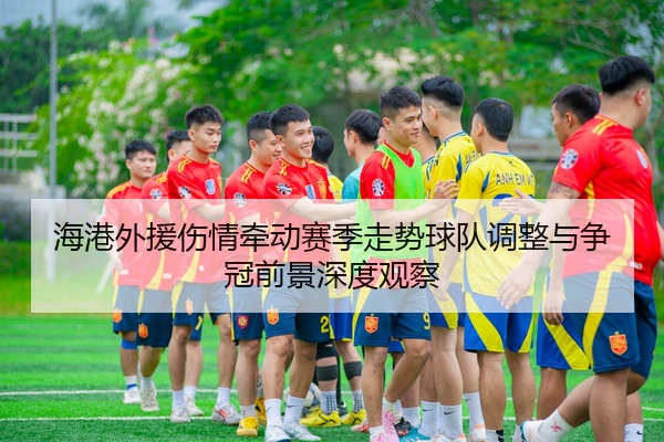 海港外援伤情牵动赛季走势球队调整与争冠前景深度观察